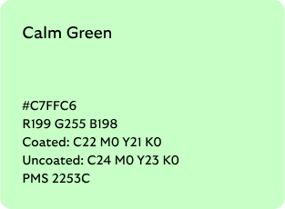 Calm Green colour codes

Hex: C7FFC6

RGB: R199 G255 B198

Coated CMYK: C22 M0 Y21 K0

Uncoated CMYK: C24 M0 Y23 K0

Pantone Matching System: 2253C