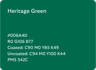 Heritage Green colour codes

Hex: 006A4D

RGB: R0 G106 B77

Coated CMYK: C90 M0 Y85 K49

Uncoated CMYK: C94 M0 Y100 K44

Pantone Matching System: 342C