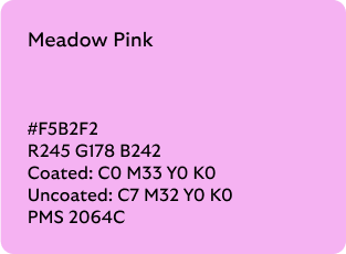 Meadow Pink colour codes

Hex: F5B2F2

RGB: R245 G178 B242

Coated CMYK: C0 M33 Y0 K0

Uncoated CMYK: C7 M32 Y0 K0

Pantone Matching System: 2064C