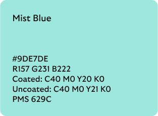 Mist Blue colour codes

Hex: 9DE7DE

RGB: R157 G231 B222

Coated CMYK: C40 M0 Y20 K0

Uncoated CMYK: C40 M0 Y21 K0

Pantone Matching System: 629C