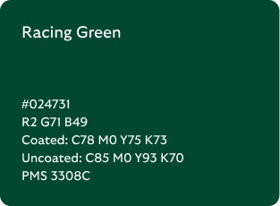 Racing Green colour codes

Hex: 024731

RGB: R2 G71 B49

Coated CMYK: C78 M0 Y75 K73

Uncoated CMYK: C85 M0 Y93 K70

Pantone Matching System: 3308C