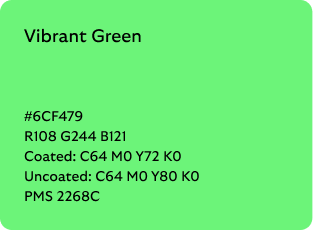 Vibrant Green colour codes

Hex: 6CF479

RGB: R108 G244 B121

Coated CMYK: C64 M0 Y72 K0

Uncoated CMYK: C64 M0 Y80 K0

Pantone Matching System: 2268C