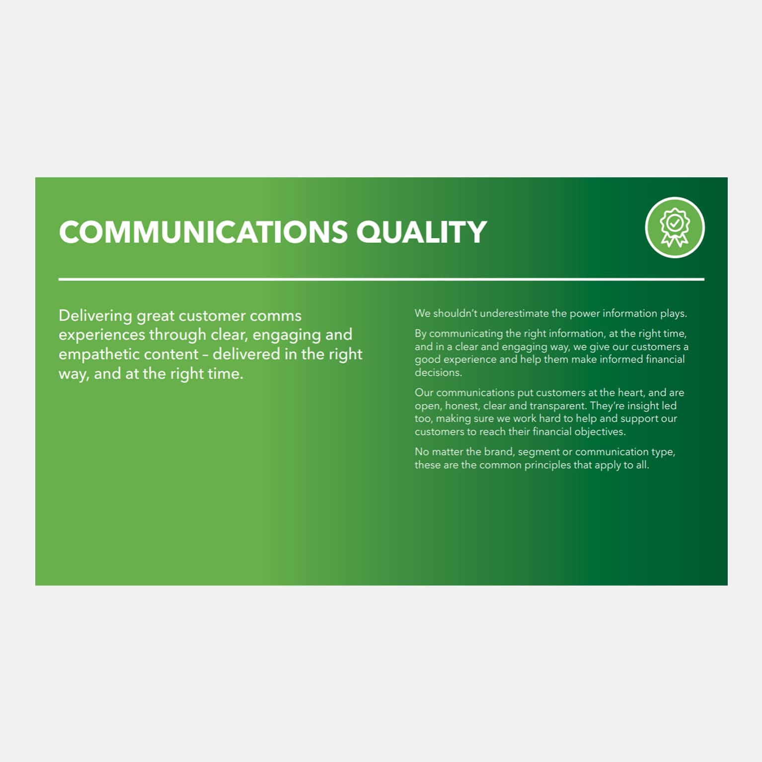 Communications quality

Delivering great customer comms experiences through clear, engaging and empathetic content - delivered in the right way, and at the right time. 

We shouldn’t underestimate the power information plays.

By communicating the right information, at the time, and in a clear and engaging way, we give our customers a good experience and help them make informed financial decisions.

Our communications put customers at the heart, and are open, honest, clear and transparent. They’re insight led too, making sure we work hard to help and support our customers to reach their financial objectives. 

No matter the brand, segment or communications type, these are the common principles that apply to all.